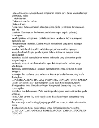 Bahasa Indonesia sebagai bahan pengajaran secara garis besar terdiri atas tiga
komponen, yaitu:
(1) kebahasaan
(2) kemampuan berbahasa
(3) kesastraan.
Kompetensi behasaan terdiri atas dua aspek, yaitu (a) struktur kewacanaan,
dan (b)
kosakata. Kemampuan berbahasa terdiri atas empat aspek, yaitu (a)
kemampuan
mendengarkan/ menyimak, (b) kekmampuan membaca, (c) kekmampuan
berbicara,dan
(d) kemampuan menulis. Dalam praktik komunikasi yang nyata keempat
keterampilan
tersebut tidak berdiri sendiri melainkan perpaduan dari keempatnya.
Yang dimaksud dengan pembelajaran bahasa indonesia dengan fokus
keterampilan
berbahasa adalah pembelajaran bahasa Indonesia yang ditekankan pada
pengembangan
salah satu kompetensi dasar dan keempat keterampilan berbahasa yanga
ada.dengan
demikian, dalam langkah- langkah pembelajaran semua kegiatan belajar
mengajar
bertumpu dan berfokus pada salah satu keterampilan berbahasa yang telah
ditetapkan.
B. PEMBELAJARAN BAHASA INDONESIA DENGAN FOKUS SASTRA
Dalam kurikulum 2004 pembelajaran sastra tidak berdiri sendir, tetapi
diintegrasikan atau dipadukan dengan kompetensi dasar yang lain, yaitu
keterampilan
berbahasa dan kebahasaan. Pada saat ini pembelajaran sastra ditekankan pada
apresiasi
sastra. Oleh karena itu, teori- teori sastra diajarkan dengan persentase yang
sangat kecil,
dan tentu saja semakin tinggi jenjang pendidikan siswa, teori- teori sastra itu
perlu
dijarkan sebagai bekal pengetahuan untuk mengapresiasi karya sastra.
C. TUJUAN DAN MANFAAT PEMBELAJARAN BAHASA INDONESIA
DENGAN
 