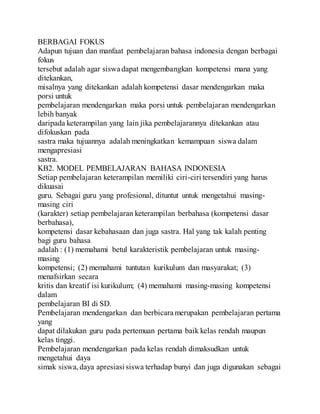 BERBAGAI FOKUS
Adapun tujuan dan manfaat pembelajaran bahasa indonesia dengan berbagai
fokus
tersebut adalah agar siswa dapat mengembangkan kompetensi mana yang
ditekankan,
misalnya yang ditekankan adalah kompetensi dasar mendengarkan maka
porsi untuk
pembelajaran mendengarkan maka porsi untuk pembelajaran mendengarkan
lebih banyak
daripada keterampilan yang lain jika pembelajarannya ditekankan atau
difokuskan pada
sastra maka tujuannya adalah meningkatkan kemampuan siswa dalam
mengapresiasi
sastra.
KB2. MODEL PEMBELAJARAN BAHASA INDONESIA
Setiap pembelajaran keterampilan memiliki ciri-ciri tersendiri yang harus
dikuasai
guru. Sebagai guru yang profesional, dituntut untuk mengetahui masing-
masing ciri
(karakter) setiap pembelajaran keterampilan berbahasa (kompetensi dasar
berbahasa),
kompetensi dasar kebahasaan dan juga sastra. Hal yang tak kalah penting
bagi guru bahasa
adalah : (1) memahami betul karakteristik pembelajaran untuk masing-
masing
kompetensi; (2) memahami tuntutan kurikulum dan masyarakat; (3)
menafsirkan secara
kritis dan kreatif isi kurikulum; (4) memahami masing-masing kompetensi
dalam
pembelajaran BI di SD.
Pembelajaran mendengarkan dan berbicara merupakan pembelajaran pertama
yang
dapat dilakukan guru pada pertemuan pertama baik kelas rendah maupun
kelas tinggi.
Pembelajaran mendengarkan pada kelas rendah dimaksudkan untuk
mengetahui daya
simak siswa,daya apresiasi siswa terhadap bunyi dan juga digunakan sebagai
 