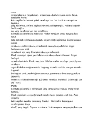 dasar
mengungkapkan pengetahuan, kemampuan dan keberanian siswa dalam
berbicara.Kedua
keterampilan berbahasa, yakni mendengarkan dan berbicara merupakan
kegiatan
yang resiprokal, artinya, kegiatan tersebut saling mengisi. Adanya kegiatan
berbicara jika
ada yang mendengarkan dan sebaliknya.
Pembelajaran membaca pada kelas rendah bertujuan untuk mengenalkan
huruf,
kata, kalimat sederhana pada anak. Sistem pembelajarannya dikenal dengan
istilah
membaca awal (membaca permulaaan), sedangkan pada kelas tinggi
bertujuan agar anak
memahami apa yang dibaca (membaca pemahaman).
Untuk mencapai tujuan pembelajaran membaca dapat dilakukan dengan
berbagai
metode dan teknik. Untuk membaca di kelas rendah, misalnya pembelajaran
membaca
dapat dilakukan dengan metode langsung, metode eklektik, ataupun metode
linguistik.
Sedangkan untuk pembelajaran membaca pemahaman dapat menggunakan
(1) teknik
membaca sekilas (skimming), (2) teknik membaca memindai (scanning); dan
(3) Teknik
SQ3R.
Pembelajaran menulis merupakan yang sering dinilai banyak orang belum
berhasil.
Untuk membuat seorang terampil menulis harus dimulai sejak dini. Agar
memiliki
keterampilan menulis, seseorang dituntut : 1) memiliki kemampuan
mendengarkan (daya
simak) yang tinggi; 2) gemar membaca; 3) kemampuan mengungkapkan apa
 