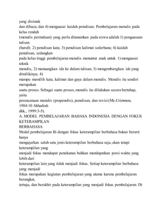 yang disimak
dan dibaca; dan 4) menguasai kaidah penulisan. Pembelajaran menulis pada
kelas rendah
(menulis permulaan) yang perlu ditanamkan pada siswa adalah 1) penguasaan
tulisan
(huruf); 2) penulisan kata; 3) penulisan kalimat sederhana; 4) kaidah
penulisan, sedangkan
pada kelas tinggi pembelajaran menulis menuntut anak untuk 1) menguasai
teknik
menulis, 2) menuangkan ide ke dalam tulisan; 3) mengembangkan ide yang
dimilikinya; 4)
mampu memilih kata, kalimat dan gaya dalam menulis. Menulis itu sendiri
merupakan
suatu proses. Sebagai suatu proses, menulis itu dilakukan secara bertahap,
yaitu
perencanaan menulis (prapenulis), penulisan, dan revisi (Mc.Crimmon,
1984:10 Akhadiah
dkk., 1999:3-5).
A. MODEL PEMBELAJARAN BAHASA INDONESIA DENGAN FOKUS
KETERAMPILAN
BERBAHASA
Model pembelajaran Bi dengan fokus keterampilan berbahasa bukan berarti
hanya
mengajarkan salah satu jenis keterampilan berbahasa saja, akan tetapi
keterampilan yang
menjadi fokus mendapat penekanan bahkan mendapatkan porsi waktu yang
lebih dari
keterampilan lain yang tidak menjadi fokus. Setiap keterampilan berbahasa
yang menjadi
fokus merupakan kegiatan pembelajaran yang utama karena pembelajaran
berangkat,
tertuju, dan berakhir pada keterampilan yang menjadi fokus pembelajaran. Di
 