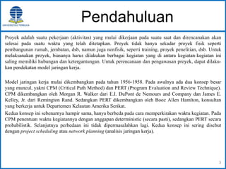 Pendahuluan
Proyek adalah suatu pekerjaan (aktivitas) yang mulai dikerjaan pada suatu saat dan direncanakan akan
selesai pada suatu waktu yang telah ditetapkan. Proyek tidak hanya sekadar proyek fisik seperti
pembangunan rumah, jembatan, dsb, namun juga nonfisik, seperti training, proyek penelitian, dsb. Untuk
melaksanakan proyek, biasanya harus dilakukan berbagai kegiatan yang di antara kegiatan-kegiatan ini
saling memiliki hubungan dan ketergantungan. Untuk perencanaan dan pengawasan proyek, dapat dilaku-
kan pendekatan model jaringan kerja.
Model jaringan kerja mulai dikembangkan pada tahun 1956-1958. Pada awalnya ada dua konsep besar
yang muncul, yakni CPM (Critical Path Method) dan PERT (Program Evaluation and Review Technique).
CPM dikembangkan oleh Morgan R. Walker dari E.I. DuPont de Nemours and Company dan James E.
Kelley, Jr. dari Remington Rand. Sedangkan PERT dikembangkan oleh Booz Allen Hamlton, konsultan
yang berkerja untuk Departemen Kelautan Amerika Serikat.
Kedua konsep ini sebenarnya hampir sama, hanya berbeda pada cara memperkirakan waktu kegiatan. Pada
CPM penentuan waktu kegiatannya dengan anggapan deterministic (secara pasti), sedangkan PERT secara
probabilistik. Selanjutnya perbedaan ini tidak dipermasalahkan lagi. Kedua konsep ini sering disebut
dengan project scheduling atau network planning (analisis jaringan kerja).
3
 