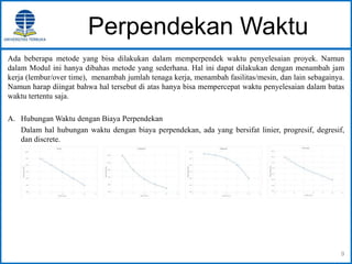 Perpendekan Waktu
Ada beberapa metode yang bisa dilakukan dalam memperpendek waktu penyelesaian proyek. Namun
dalam Modul ini hanya dibahas metode yang sederhana. Hal ini dapat dilakukan dengan menambah jam
kerja (lembur/over time), menambah jumlah tenaga kerja, menambah fasilitas/mesin, dan lain sebagainya.
Namun harap diingat bahwa hal tersebut di atas hanya bisa mempercepat waktu penyelesaian dalam batas
waktu tertentu saja.
A. Hubungan Waktu dengan Biaya Perpendekan
Dalam hal hubungan waktu dengan biaya perpendekan, ada yang bersifat linier, progresif, degresif,
dan discrete.
9
 