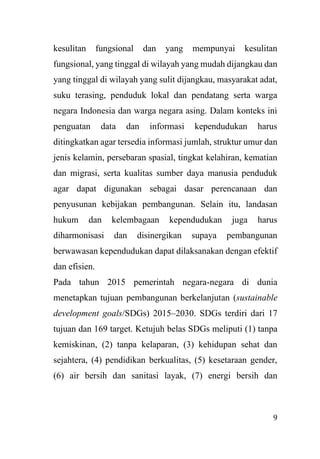 9
kesulitan fungsional dan yang mempunyai kesulitan
fungsional, yang tinggal di wilayah yang mudah dijangkau dan
yang tinggal di wilayah yang sulit dijangkau, masyarakat adat,
suku terasing, penduduk lokal dan pendatang serta warga
negara Indonesia dan warga negara asing. Dalam konteks ini
penguatan data dan informasi kependudukan harus
ditingkatkan agar tersedia informasi jumlah, struktur umur dan
jenis kelamin, persebaran spasial, tingkat kelahiran, kematian
dan migrasi, serta kualitas sumber daya manusia penduduk
agar dapat digunakan sebagai dasar perencanaan dan
penyusunan kebijakan pembangunan. Selain itu, landasan
hukum dan kelembagaan kependudukan juga harus
diharmonisasi dan disinergikan supaya pembangunan
berwawasan kependudukan dapat dilaksanakan dengan efektif
dan efisien.
Pada tahun 2015 pemerintah negara-negara di dunia
menetapkan tujuan pembangunan berkelanjutan (sustainable
development goals/SDGs) 2015–2030. SDGs terdiri dari 17
tujuan dan 169 target. Ketujuh belas SDGs meliputi (1) tanpa
kemiskinan, (2) tanpa kelaparan, (3) kehidupan sehat dan
sejahtera, (4) pendidikan berkualitas, (5) kesetaraan gender,
(6) air bersih dan sanitasi layak, (7) energi bersih dan
 