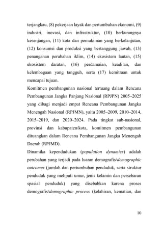 10
terjangkau, (8) pekerjaan layak dan pertumbuhan ekonomi, (9)
industri, inovasi, dan infrastruktur, (10) berkurangnya
kesenjangan, (11) kota dan pemukiman yang berkelanjutan,
(12) konsumsi dan produksi yang bertanggung jawab, (13)
penanganan perubahan iklim, (14) ekosistem lautan, (15)
ekosistem daratan, (16) perdamaian, keadilan, dan
kelembagaan yang tangguh, serta (17) kemitraan untuk
mencapai tujuan.
Komitmen pembangunan nasional tertuang dalam Rencana
Pembangunan Jangka Panjang Nasional (RPJPN) 2005–2025
yang dibagi menjadi empat Rencana Pembangunan Jangka
Menengah Nasional (RPJMN), yaitu 2005–2009, 2010–2014,
2015–2019, dan 2020–2024. Pada tingkat sub-nasional,
provinsi dan kabupaten/kota, komitmen pembangunan
dituangkan dalam Rencana Pembangunan Jangka Menengah
Daerah (RPJMD).
Dinamika kependudukan (population dynamics) adalah
perubahan yang terjadi pada luaran demografis/demographic
outcomes (jumlah dan pertumbuhan penduduk, serta struktur
penduduk yang meliputi umur, jenis kelamin dan persebaran
spasial penduduk) yang disebabkan karena proses
demografis/demographic process (kelahiran, kematian, dan
 