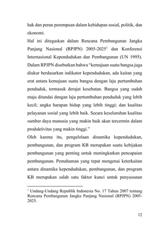 12
hak dan peran perempuan dalam kehidupan sosial, politik, dan
ekonomi.
Hal ini ditegaskan dalam Rencana Pembangunan Jangka
Panjang Nasional (RPJPN) 2005-20251
dan Konferensi
Internasional Kependudukan dan Pembangunan (UN 1995).
Dalam RPJPN disebutkan bahwa “kemajuan suatu bangsa juga
diukur berdasarkan indikator kependudukan, ada kaitan yang
erat antara kemajuan suatu bangsa dengan laju pertumbuhan
penduduk, termasuk derajat kesehatan. Bangsa yang sudah
maju ditandai dengan laju pertumbuhan penduduk yang lebih
kecil; angka harapan hidup yang lebih tinggi; dan kualitas
pelayanan sosial yang lebih baik. Secara keseluruhan kualitas
sumber daya manusia yang makin baik akan tercermin dalam
produktivitas yang makin tinggi.”
Oleh karena itu, pengelolaan dinamika kependudukan,
pembangunan, dan program KB merupakan suatu kebijakan
pembangunan yang penting untuk meningkatkan pencapaian
pembangunan. Pemahaman yang tepat mengenai keterkaitan
antara dinamika kependudukan, pembangunan, dan program
KB merupakan salah satu faktor kunci untuk penyusunan
1
Undang-Undang Republik Indonesia No. 17 Tahun 2007 tentang
Rencana Pembangunan Jangka Panjang Nasional (RPJPN) 2005-
2025.
 