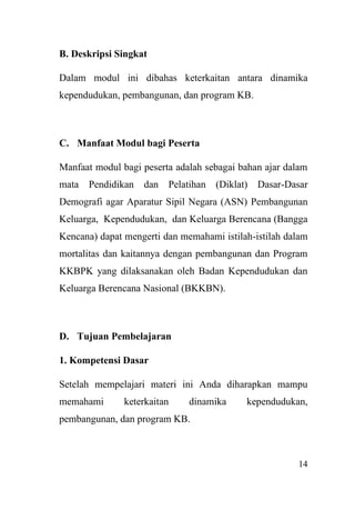 14
B. Deskripsi Singkat
Dalam modul ini dibahas keterkaitan antara dinamika
kependudukan, pembangunan, dan program KB.
C. Manfaat Modul bagi Peserta
Manfaat modul bagi peserta adalah sebagai bahan ajar dalam
mata Pendidikan dan Pelatihan (Diklat) Dasar-Dasar
Demografi agar Aparatur Sipil Negara (ASN) Pembangunan
Keluarga, Kependudukan, dan Keluarga Berencana (Bangga
Kencana) dapat mengerti dan memahami istilah-istilah dalam
mortalitas dan kaitannya dengan pembangunan dan Program
KKBPK yang dilaksanakan oleh Badan Kependudukan dan
Keluarga Berencana Nasional (BKKBN).
D. Tujuan Pembelajaran
1. Kompetensi Dasar
Setelah mempelajari materi ini Anda diharapkan mampu
memahami keterkaitan dinamika kependudukan,
pembangunan, dan program KB.
 