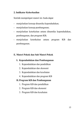 15
2. Indikator Keberhasilan
Setelah mempelajari materi ini Anda dapat
- menjelaskan konsep dinamika kependudukan;
- menjelaskan konsep pembangunan;
- menjelaskan keterkaitan antara dinamika kependudukan,
pembangunan, dan program KB;
- menjelaskan keterkaitan antara program KB dan
pembangunan.
E. Materi Pokok dan Sub Materi Pokok
I. Kependudukan dan Pembangunan
1. Kependudukan dan pendidikan
2. Kependudukan dan ekonomi
3. Kependudukan dan kesehatan
4. Kependudukan dan program KB
II. Program KB dan Pembangunan
1. Program KB dan pendidikan
2. Program KB dan ekonomi
3. Program KB dan kesehatan
 