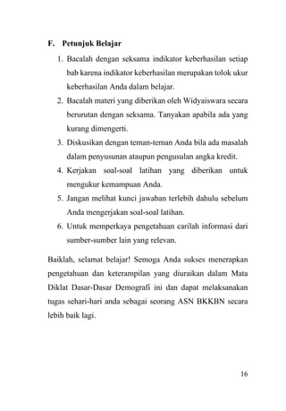 16
F. Petunjuk Belajar
1. Bacalah dengan seksama indikator keberhasilan setiap
bab karena indikator keberhasilan merupakan tolok ukur
keberhasilan Anda dalam belajar.
2. Bacalah materi yang diberikan oleh Widyaiswara secara
berurutan dengan seksama. Tanyakan apabila ada yang
kurang dimengerti.
3. Diskusikan dengan teman-teman Anda bila ada masalah
dalam penyusunan ataupun pengusulan angka kredit.
4. Kerjakan soal-soal latihan yang diberikan untuk
mengukur kemampuan Anda.
5. Jangan melihat kunci jawaban terlebih dahulu sebelum
Anda mengerjakan soal-soal latihan.
6. Untuk memperkaya pengetahuan carilah informasi dari
sumber-sumber lain yang relevan.
Baiklah, selamat belajar! Semoga Anda sukses menerapkan
pengetahuan dan keterampilan yang diuraikan dalam Mata
Diklat Dasar-Dasar Demografi ini dan dapat melaksanakan
tugas sehari-hari anda sebagai seorang ASN BKKBN secara
lebih baik lagi.
 