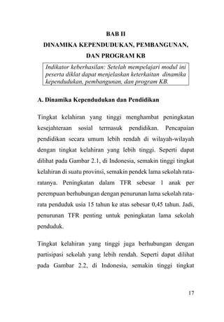 17
BAB II
DINAMIKA KEPENDUDUKAN, PEMBANGUNAN,
DAN PROGRAM KB
Indikator keberhasilan: Setelah mempelajari modul ini
peserta diklat dapat menjelaskan keterkaitan dinamika
kependudukan, pembangunan, dan program KB.
A. Dinamika Kependudukan dan Pendidikan
Tingkat kelahiran yang tinggi menghambat peningkatan
kesejahteraan sosial termasuk pendidikan. Pencapaian
pendidikan secara umum lebih rendah di wilayah-wilayah
dengan tingkat kelahiran yang lebih tinggi. Seperti dapat
dilihat pada Gambar 2.1, di Indonesia, semakin tinggi tingkat
kelahiran di suatu provinsi, semakin pendek lama sekolah rata-
ratanya. Peningkatan dalam TFR sebesar 1 anak per
perempuan berhubungan dengan penurunan lama sekolah rata-
rata penduduk usia 15 tahun ke atas sebesar 0,45 tahun. Jadi,
penurunan TFR penting untuk peningkatan lama sekolah
penduduk.
Tingkat kelahiran yang tinggi juga berhubungan dengan
partisipasi sekolah yang lebih rendah. Seperti dapat dilihat
pada Gambar 2.2, di Indonesia, semakin tinggi tingkat
 