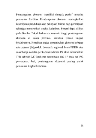 21
Pembangunan ekonomi memiliki dampak positif terhadap
penurunan fertilitas. Pembangunan ekonomi meningkatkan
kesempatan pendidikan dan pekerjaan formal bagi perempuan
sehingga menurunkan tingkat kelahiran. Seperti dapat dilihat
pada Gambar 2.4, di Indonesia, semakin tinggi pembangunan
ekonomi di suatu provinsi, semakin rendah tingkat
kelahirannya. Kenaikan angka pertumbuhan ekonomi sebesar
satu persen (ln(produk domestik regional bruto/PDRB atas
dasar harga konstan per kapita)) sebesar 1% akan menurunkan
TFR sebesar 0,17 anak per perempuan atau 17 anak per 100
perempuan. Jadi, pembangunan ekonomi penting untuk
penurunan tingkat kelahiran.
 