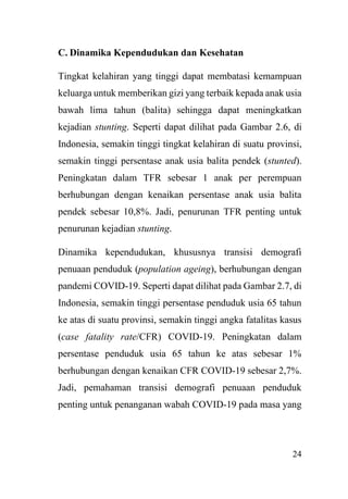 24
C. Dinamika Kependudukan dan Kesehatan
Tingkat kelahiran yang tinggi dapat membatasi kemampuan
keluarga untuk memberikan gizi yang terbaik kepada anak usia
bawah lima tahun (balita) sehingga dapat meningkatkan
kejadian stunting. Seperti dapat dilihat pada Gambar 2.6, di
Indonesia, semakin tinggi tingkat kelahiran di suatu provinsi,
semakin tinggi persentase anak usia balita pendek (stunted).
Peningkatan dalam TFR sebesar 1 anak per perempuan
berhubungan dengan kenaikan persentase anak usia balita
pendek sebesar 10,8%. Jadi, penurunan TFR penting untuk
penurunan kejadian stunting.
Dinamika kependudukan, khususnya transisi demografi
penuaan penduduk (population ageing), berhubungan dengan
pandemi COVID-19. Seperti dapat dilihat pada Gambar 2.7, di
Indonesia, semakin tinggi persentase penduduk usia 65 tahun
ke atas di suatu provinsi, semakin tinggi angka fatalitas kasus
(case fatality rate/CFR) COVID-19. Peningkatan dalam
persentase penduduk usia 65 tahun ke atas sebesar 1%
berhubungan dengan kenaikan CFR COVID-19 sebesar 2,7%.
Jadi, pemahaman transisi demografi penuaan penduduk
penting untuk penanganan wabah COVID-19 pada masa yang
 