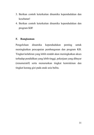 31
3. Berikan contoh keterkaitan dinamika kependudukan dan
kesehatan!
4. Berikan contoh keterkaitan dinamika kependudukan dan
program KB!
F. Rangkuman
Pengelolaan dinamika kependudukan penting untuk
meningkatkan pencapaian pembangunan dan program KB.
Tingkat kelahiran yang lebih rendah akan meningkatkan akses
terhadap pendidikan yang lebih tinggi, pekerjaan yang dibayar
(renumeratif) serta menurunkan tingkat kemiskinan dan
tingkat kurang gizi pada anak usia balita.
 