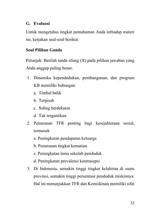 32
G. Evaluasi
Untuk mengetahui tingkat pemahaman Anda terhadap materi
ini, kerjakan soal-soal berikut:
Soal Pilihan Ganda
Petunjuk: Berilah tanda silang (X) pada pilihan jawaban yang
Anda anggap paling benar.
1. Dinamika kependudukan, pembangunan, dan program
KB memiliki hubungan
a. Timbal balik
b. Terpisah
c. Saling berdekatan
d. Tak tergantikan
2. Penurunan TFR penting bagi kesejahteraan sosial,
termasuk
a. Peningkatan pendapatan keluarga
b. Penurunan tingkat kematian
c. Peningkatan lama sekolah penduduk
d. Peningkatan prevalensi kontrasepsi
3. Di Indonesia, semakin tinggi tingkat kelahiran di suatu
provinsi, semakin tinggi persentase penduduk miskinnya.
Hal ini menunjukkan TFR dan Kemiskinan memiliki sifat
 