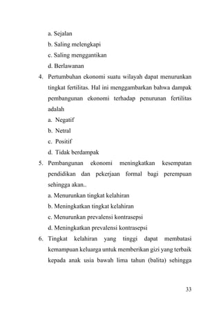 33
a. Sejalan
b. Saling melengkapi
c. Saling menggantikan
d. Berlawanan
4. Pertumbuhan ekonomi suatu wilayah dapat menurunkan
tingkat fertilitas. Hal ini menggambarkan bahwa dampak
pembangunan ekonomi terhadap penurunan fertilitas
adalah
a. Negatif
b. Netral
c. Positif
d. Tidak berdampak
5. Pembangunan ekonomi meningkatkan kesempatan
pendidikan dan pekerjaan formal bagi perempuan
sehingga akan..
a. Menurunkan tingkat kelahiran
b. Meningkatkan tingkat kelahiran
c. Menurunkan prevalensi kontrasepsi
d. Meningkatkan prevalensi kontrasepsi
6. Tingkat kelahiran yang tinggi dapat membatasi
kemampuan keluarga untuk memberikan gizi yang terbaik
kepada anak usia bawah lima tahun (balita) sehingga
 