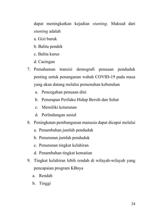 34
dapat meningkatkan kejadian stunting. Maksud dari
stunting adalah
a. Gizi buruk
b. Balita pendek
c. Balita kurus
d. Cacingan
7. Pemahaman transisi demografi penuaan penduduk
penting untuk penanganan wabah COVID-19 pada masa
yang akan datang melalui pemenuhan kebutuhan
a. Pencegahan penuaan dini
b. Penerapan Perilaku Hidup Bersih dan Sehat
c. Memiliki keturunan
d. Perlindungan sosial
8. Peningkatan pembangunan manusia dapat dicapai melalui
a. Penambahan jumlah penduduk
b. Penurunan jumlah penduduk
c. Penurunan tingkat kelahiran
d. Penambahan tingkat kematian
9. Tingkat kelahiran lebih rendah di wilayah-wilayah yang
pencapaian program KBnya
a. Rendah
b. Tinggi
 