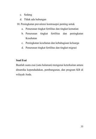 35
c. Sedang
d. TIdak ada hubungan
10. Peningkatan prevalensi kontrasepsi penting untuk
a. Penurunan tingkat fertilitas dan tingkat kematian
b. Penurunan tingkat fertilitas dan peningkatan
Kesehatan
c. Peningkatan kesehatan dan kebahagiaan keluarga
d. Penurunan tingkat fertilitas dan tingkat migrasi
Soal Esai
Buatlah suatu esai (satu halaman) mengenai keterkaitan antara
dinamika kependudukan, pembangunan, dan program KB di
wilayah Anda.
 