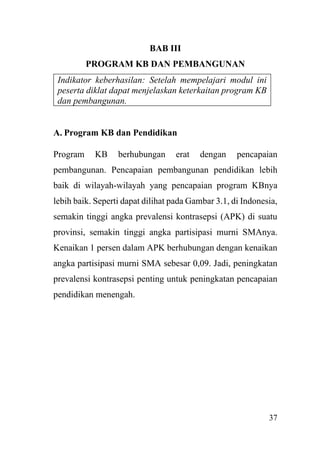 37
BAB III
PROGRAM KB DAN PEMBANGUNAN
Indikator keberhasilan: Setelah mempelajari modul ini
peserta diklat dapat menjelaskan keterkaitan program KB
dan pembangunan.
A. Program KB dan Pendidikan
Program KB berhubungan erat dengan pencapaian
pembangunan. Pencapaian pembangunan pendidikan lebih
baik di wilayah-wilayah yang pencapaian program KBnya
lebih baik. Seperti dapat dilihat pada Gambar 3.1, di Indonesia,
semakin tinggi angka prevalensi kontrasepsi (APK) di suatu
provinsi, semakin tinggi angka partisipasi murni SMAnya.
Kenaikan 1 persen dalam APK berhubungan dengan kenaikan
angka partisipasi murni SMA sebesar 0,09. Jadi, peningkatan
prevalensi kontrasepsi penting untuk peningkatan pencapaian
pendidikan menengah.
 
