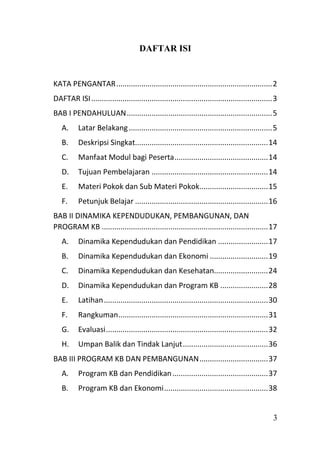 3
DAFTAR ISI
KATA PENGANTAR...........................................................................2
DAFTAR ISI.......................................................................................3
BAB I PENDAHULUAN......................................................................5
A. Latar Belakang.....................................................................5
B. Deskripsi Singkat................................................................14
C. Manfaat Modul bagi Peserta.............................................14
D. Tujuan Pembelajaran ........................................................14
E. Materi Pokok dan Sub Materi Pokok.................................15
F. Petunjuk Belajar ................................................................16
BAB II DINAMIKA KEPENDUDUKAN, PEMBANGUNAN, DAN
PROGRAM KB ................................................................................17
A. Dinamika Kependudukan dan Pendidikan ........................17
B. Dinamika Kependudukan dan Ekonomi ............................19
C. Dinamika Kependudukan dan Kesehatan..........................24
D. Dinamika Kependudukan dan Program KB .......................28
E. Latihan...............................................................................30
F. Rangkuman........................................................................31
G. Evaluasi..............................................................................32
H. Umpan Balik dan Tindak Lanjut.........................................36
BAB III PROGRAM KB DAN PEMBANGUNAN.................................37
A. Program KB dan Pendidikan..............................................37
B. Program KB dan Ekonomi..................................................38
 
