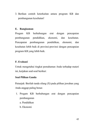 45
3. Berikan contoh keterkaitan antara program KB dan
pembangunan kesehatan!
E. Rangkuman
Progam KB berhubungan erat dengan pencapaian
pembangunan pendidikan, ekonomi, dan kesehatan.
Pencapaian pembangunan pendidikan, ekonomi, dan
kesehatan lebih baik di provinsi-provinsi dengan pencapaian
program KB yang lebih baik.
F. Evaluasi
Untuk mengetahui tingkat pemahaman Anda terhadap materi
ini, kerjakan soal-soal berikut:
Soal Pilihan Ganda
Petunjuk: Berilah tanda silang (X) pada pilihan jawaban yang
Anda anggap paling benar.
1. Progam KB berhubungan erat dengan pencapaian
pembangunan
a. Pendidikan
b. Ekonomi
 
