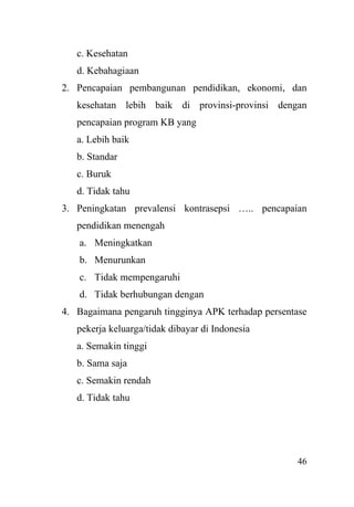46
c. Kesehatan
d. Kebahagiaan
2. Pencapaian pembangunan pendidikan, ekonomi, dan
kesehatan lebih baik di provinsi-provinsi dengan
pencapaian program KB yang
a. Lebih baik
b. Standar
c. Buruk
d. Tidak tahu
3. Peningkatan prevalensi kontrasepsi ….. pencapaian
pendidikan menengah
a. Meningkatkan
b. Menurunkan
c. Tidak mempengaruhi
d. Tidak berhubungan dengan
4. Bagaimana pengaruh tingginya APK terhadap persentase
pekerja keluarga/tidak dibayar di Indonesia
a. Semakin tinggi
b. Sama saja
c. Semakin rendah
d. Tidak tahu
 