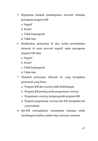 47
5. Bagaimana dampak pembangunan ekonomi terhadap
pencapaian program KB
a. Negatif
b. Positif
c. Tidak berpengaruh
d. Tidak tahu
6. Berdasarkan pernyataan di atas, ketika pertumbuhan
ekonomi di suatu provinsi negatif, maka pencapaian
program KB akan
a. Negatif
b. Positif
c. Tidak berpengaruh
d. Tidak tahu
7. Manakah pernyataan dibawah ini yang merupakan
pernyataan yang benar
a. Program KB dan stunting tidak berhubungan
b. Program KB penting untuk pengentasan stunting
c. Pengentasan stunting mempengaruhi program KB
d. Program pengentasan stunting dan KB merupakan hal
yang berbeda
8. Ber-KB meningkatkan kemampuan keluarga untuk
membangun kualitas sumber daya manusia, terutama
 