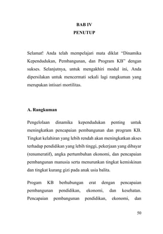 50
BAB IV
PENUTUP
Selamat! Anda telah mempelajari mata diklat “Dinamika
Kependudukan, Pembangunan, dan Program KB” dengan
sukses. Selanjutnya, untuk mengakhiri modul ini, Anda
dipersilakan untuk mencermati sekali lagi rangkuman yang
merupakan intisari mortilitas.
A. Rangkuman
Pengelolaan dinamika kependudukan penting untuk
meningkatkan pencapaian pembangunan dan program KB.
Tingkat kelahiran yang lebih rendah akan meningkatkan akses
terhadap pendidikan yang lebih tinggi, pekerjaan yang dibayar
(renumeratif), angka pertumbuhan ekonomi, dan pencapaian
pembangunan manusia serta menurunkan tingkat kemiskinan
dan tingkat kurang gizi pada anak usia balita.
Progam KB berhubungan erat dengan pencapaian
pembangunan pendidikan, ekonomi, dan kesehatan.
Pencapaian pembangunan pendidikan, ekonomi, dan
 