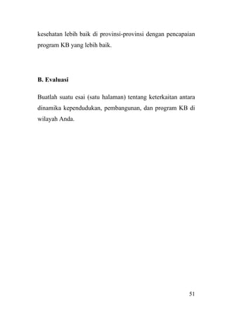 51
kesehatan lebih baik di provinsi-provinsi dengan pencapaian
program KB yang lebih baik.
B. Evaluasi
Buatlah suatu esai (satu halaman) tentang keterkaitan antara
dinamika kependudukan, pembangunan, dan program KB di
wilayah Anda.
 