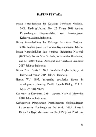 52
DAFTAR PUSTAKA
Badan Kependudukan dan Keluarga Berencana Nasional.
2009. Undang-Undang No. 52 Tahun 2009 tentang
Perkembangan Kependudukan dan Pembangunan
Keluarga. Jakarta, Indonesia.
Badan Kependudukan dan Keluarga Berencana Nasional.
2012. Pembangunan Berwawasan Kependudukan. Jakarta.
Badan Kependudukan dan Keluarga Berencana Nasional
(BKKBN), Badan Pusat Statistik, Kementerian Kesehatan,
dan ICF. 2018. Survei Demografi dan Kesehatan Indonesia
2017. Jakarta, Indonesia.
Badan Pusat Statistik. 2019. Keadaan Angkatan Kerja di
Indonesia Februari 2019. Jakarta, Indonesia.
House, W.J. 1995. Integrating population factors in
development planning. Pacific Health Dialog. Vol. 2.
No.1. Original Papers.
Kementerian Kesehatan. 2018. Laporan Nasional Riskesdas
2018. Jakarta, Indonesia.
Kementerian Perencanaan Pembangunan Nasional/Badan
Perencanaan Pembangunan Nasional. 2015. Literasi
Dinamika Kependudukan dan Hasil Proyeksi Penduduk
 