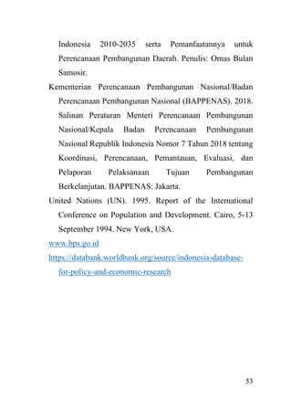 53
Indonesia 2010-2035 serta Pemanfaatannya untuk
Perencanaan Pembangunan Daerah. Penulis: Omas Bulan
Samosir.
Kementerian Perencanaan Pembangunan Nasional/Badan
Perencanaan Pembangunan Nasional (BAPPENAS). 2018.
Salinan Peraturan Menteri Perencanaan Pembangunan
Nasional/Kepala Badan Perencanaan Pembangunan
Nasional Republik Indonesia Nomor 7 Tahun 2018 tentang
Koordinasi, Perencanaan, Pemantauan, Evaluasi, dan
Pelaporan Pelaksanaan Tujuan Pembangunan
Berkelanjutan. BAPPENAS: Jakarta.
United Nations (UN). 1995. Report of the International
Conference on Population and Development. Cairo, 5-13
September 1994. New York, USA.
www.bps.go.id
https://databank.worldbank.org/source/indonesia-database-
for-policy-and-economic-research
 