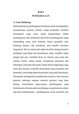 5
BAB I
PENDAHULUAN
A. Latar Belakang
Pada hakekatnya pembangunan bertujuan untuk meningkatkan
kesejahteraan manusia dimana setiap penduduk memiliki
kesempatan yang sama untuk berpartisipasi dalam
pembangunan dan menikmati hasil-hasil pembangunan tanpa
memandang umur, jenis kelamin, lokasi geografis, latar
belakang budaya, dan keyakinan serta kondisi kesulitan
fungsional. Hal ini antara lain dapat dicirikan dengan kondisi
penduduk yang bebas dari kemiskinan, sehat, terdidik, cukup
pangan dan gizi, memiliki akses air minum yang aman dan
sanitasi bersih, cukup energi, mempunyai pekerjaan dan
kehidupan yang baik dan layak, hidup dalam lingkungan yang
aman dan nyaman, memiliki pemerintah yang transparan dan
akuntabel, serta hidup dalam komunitas yang stabil dan damai.
Pencapaian peningkatan kesejahteraan manusia, baik manusia
generasi sekarang maupun manusia generasi yang akan
datang, memerlukan upaya-upaya pembangunan yang
berkelanjutan dimana ada keseimbangan yang harmonis antara
tiga pilar pembangunan – pembangunan sosial, ekonomi, dan
 