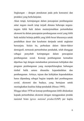 6
lingkungan – dengan penekanan pada pola konsumsi dan
produksi yang berkelanjutan.
Akan tetapi, ketimpangan dalam pencapaian pembangunan
antar negara masih tetap terjadi dimana beberapa negara-
negara lebih baik dalam menterjemahkan pertumbuhan
ekonomi ke dalam pencapaian pembangunan sosial yang lebih
baik melalui belanja publik yang lebih besar khususnya untuk
pendidikan dasar dan kesehatan daripada untuk angkatan
bersenjata. Selain itu, perbedaan dalam faktor-faktor
demografi, termasuk pertumbuhan penduduk, telah dianggap
sebagai penyebab ketimpangan dalam pencapaian
pembangunan sosial. Konsep pembangunan kemudian
diperluas lagi dengan menekankan perumusan kebijakan dan
program pembangunan yang memperhitungkan hubungan
timbal balik antara dinamika kependudukan dan
pembangunan. Artinya, tujuan dan kebijakan kependudukan
harus dipandang sebagai bagian terpadu dari pembangunan
sosial, ekonomi dan budaya, yang bertujuan untuk
meningkatkan kualitas hidup penduduk (House 1995).
Hingga tahun 1970-an konsep pembangunan lebih ditekankan
kepada pertumbuhan ekonomi dengan menggunakan produk
nasional bruto (gross national product/GNP) per kapita
 
