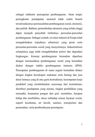 7
sebagai indikator pencapaian pembangunan. Akan tetapi,
peningkatan pendapatan nasional tidak selalu berarti
terselesaikannya permasalahan pembangunan sosial, ekonomi,
dan politik. Bahkan, pertumbuhan ekonomi yang terlalu tinggi
dapat menjadi penyebab timbulnya persoalan-persoalan
pembangunan. Sebagai contoh, revolusi industri di Eropa telah
mengakibatkan terjadinya urbanisasi yang pesat serta
persoalan-persoalan sosial yang menyertainya. Industrialisasi
selanjutnya juga telah mengakibatkan polusi dan degradasi
lingkungan. Konsep pembangunan kemudian diperluas
dengan memasukkan pembangunan sosial yang kemudian
diukur dengan indeks pembangunan manusia (IPM).
Pencapaian pembangunan di suatu negara kemudian diukur
dengan tingkat kecukupan makanan serta barang dan jasa
dasar lainnya yang di atas garis kemiskinan, kesempatan kerja
produktif yang membebaskan seseorang dari kemiskinan,
distribusi pendapatan yang merata, tingkat pendidikan yang
memadai, keamanan pangan dan gizi, mortalitas, harapan
hidup dan morbiditas, akses terhadap semua layanan sosial,
seperti kesehatan, air bersih, sanitasi, transportasi dan
perumahan, serta pemberdayaan perempuan.
 