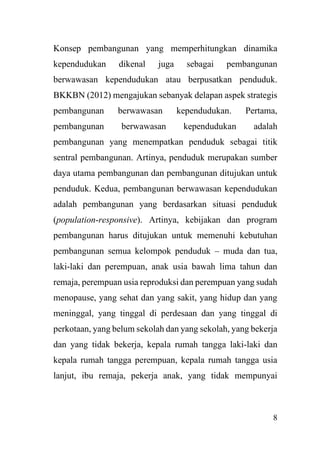 8
Konsep pembangunan yang memperhitungkan dinamika
kependudukan dikenal juga sebagai pembangunan
berwawasan kependudukan atau berpusatkan penduduk.
BKKBN (2012) mengajukan sebanyak delapan aspek strategis
pembangunan berwawasan kependudukan. Pertama,
pembangunan berwawasan kependudukan adalah
pembangunan yang menempatkan penduduk sebagai titik
sentral pembangunan. Artinya, penduduk merupakan sumber
daya utama pembangunan dan pembangunan ditujukan untuk
penduduk. Kedua, pembangunan berwawasan kependudukan
adalah pembangunan yang berdasarkan situasi penduduk
(population-responsive). Artinya, kebijakan dan program
pembangunan harus ditujukan untuk memenuhi kebutuhan
pembangunan semua kelompok penduduk – muda dan tua,
laki-laki dan perempuan, anak usia bawah lima tahun dan
remaja, perempuan usia reproduksi dan perempuan yang sudah
menopause, yang sehat dan yang sakit, yang hidup dan yang
meninggal, yang tinggal di perdesaan dan yang tinggal di
perkotaan, yang belum sekolah dan yang sekolah, yang bekerja
dan yang tidak bekerja, kepala rumah tangga laki-laki dan
kepala rumah tangga perempuan, kepala rumah tangga usia
lanjut, ibu remaja, pekerja anak, yang tidak mempunyai
 