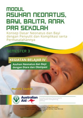 ASUHAN NEONATUS,
BAYI, BALITA, ANAK
PRA SEKOLAH
MODUL
SEMESTER 3
Konsep Dasar Neonatus dan Bayi
dengan Penyulit dan Komplikasi serta
Permasalahannya
Pusat Pendidikan dan Pelatihan Tenaga Kesehatan
Badan Pengembangan dan Pemberdayaan Sumber Daya Manusia
Jakarta 2015
Nurlailis Saadah
Australia Indonesia Partnership for
Health System Strengthening
(AIPHSS)
KEGIATAN BELAJAR IV
Asuhan Neonatus dan Bayi
dengan Diare dan Obstipasi
 