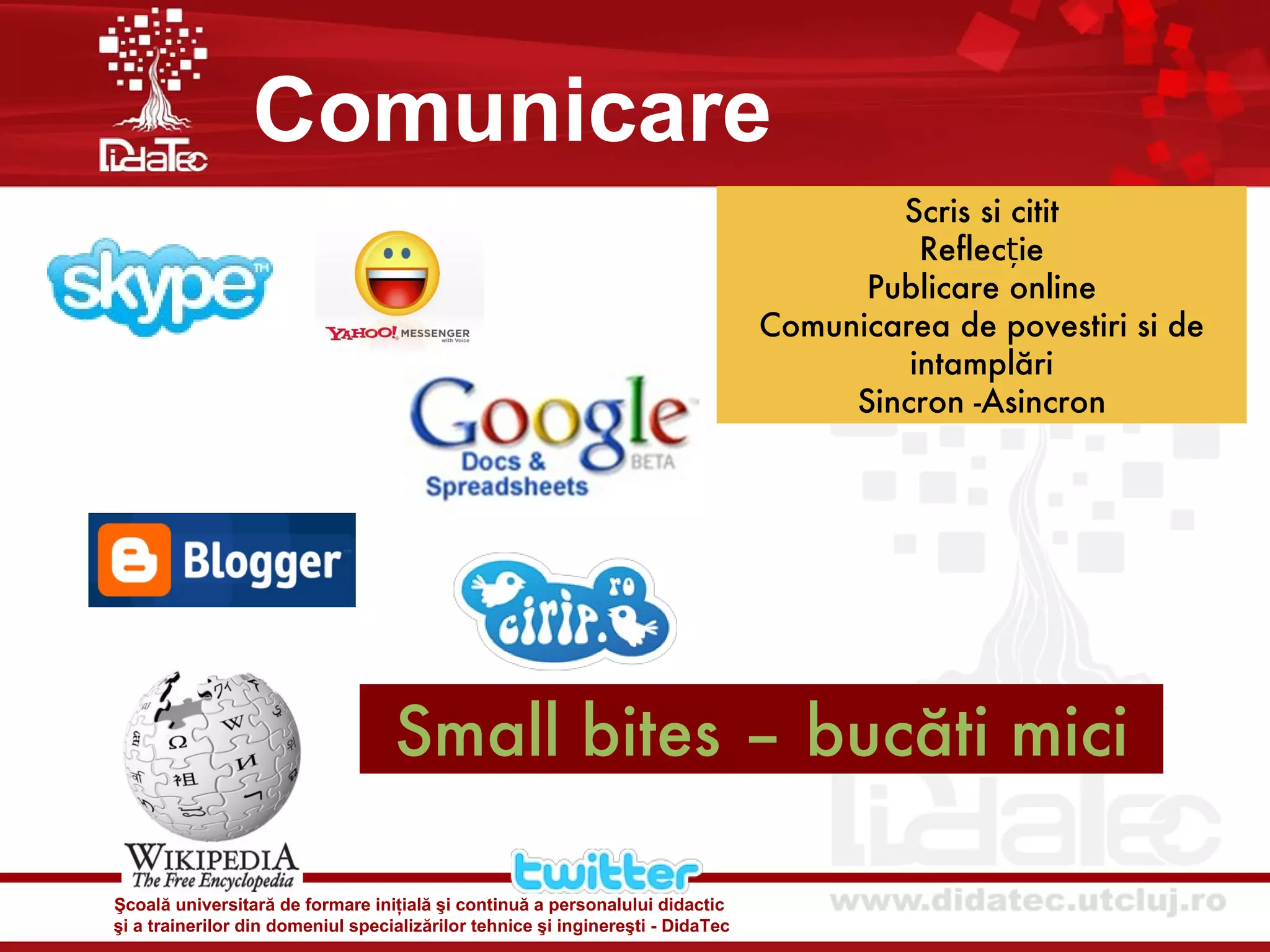 Comunicare
                                                                                         Scris si citit
                                                                                           Reflecție
                                                                                       Publicare online
                                                                                 Comunicarea de povestiri si de
                                                                                          intamplări
                                                                                      Sincron -Asincron




                                   Small bites – bucăti mici

Şcoală universitară de formare iniţială şi continuă a personalului didactic
şi a trainerilor din domeniul specializărilor tehnice şi inginereşti - DidaTec
 
