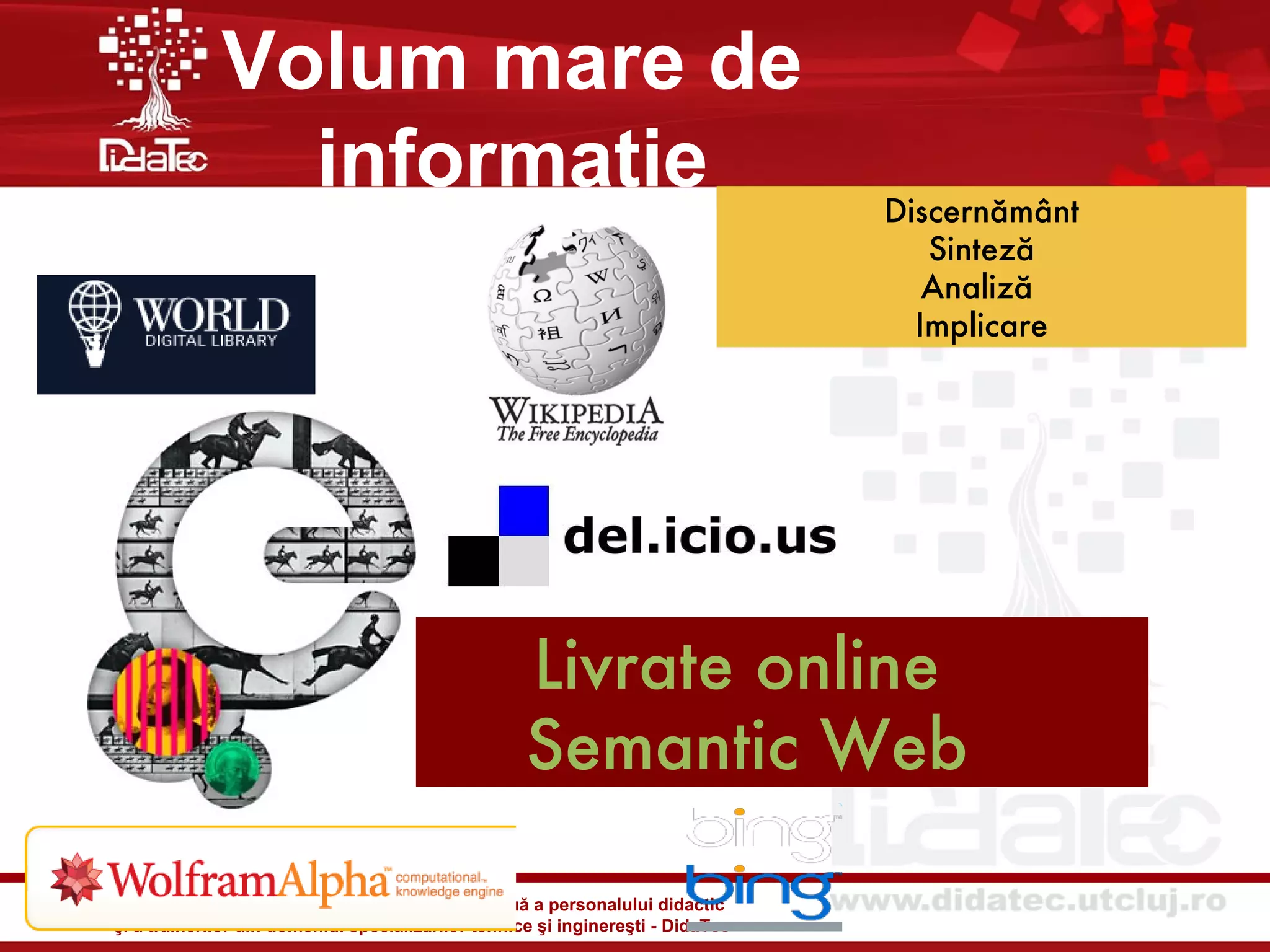 Volum mare de
               informatie                                                        Discernământ
                                                                                    Sinteză
                                                                                    Analiză
                                                                                   Implicare




                                                    Livrate online
                                                    Semantic Web

Şcoală universitară de formare iniţială şi continuă a personalului didactic
şi a trainerilor din domeniul specializărilor tehnice şi inginereşti - DidaTec
 