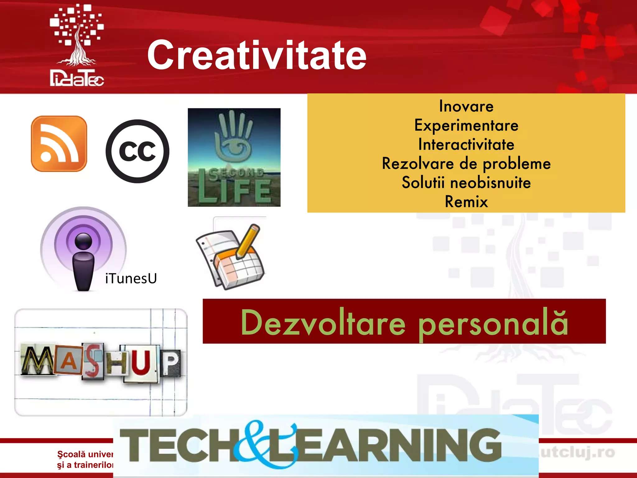 Creativitate
                                                                                        Inovare
                                                                                     Experimentare
                                                                                     Interactivitate
                                                                                 Rezolvare de probleme
                                                                                   Solutii neobisnuite
                                                                                          Remix



            iTunesU


                                             Dezvoltare personală


Şcoală universitară de formare iniţială şi continuă a personalului didactic
şi a trainerilor din domeniul specializărilor tehnice şi inginereşti - DidaTec
 