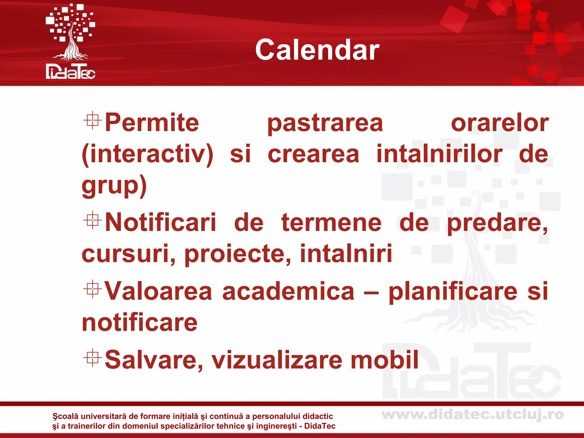 Calendar

       Permite        pastrarea      orarelor
       (interactiv) si crearea intalnirilor de
       grup)
       Notificari de termene de predare,
       cursuri, proiecte, intalniri
       Valoarea academica – planificare si
       notificare
       Salvare, vizualizare mobil

Şcoală universitară de formare iniţială şi continuă a personalului didactic
şi a trainerilor din domeniul specializărilor tehnice şi inginereşti - DidaTec
 