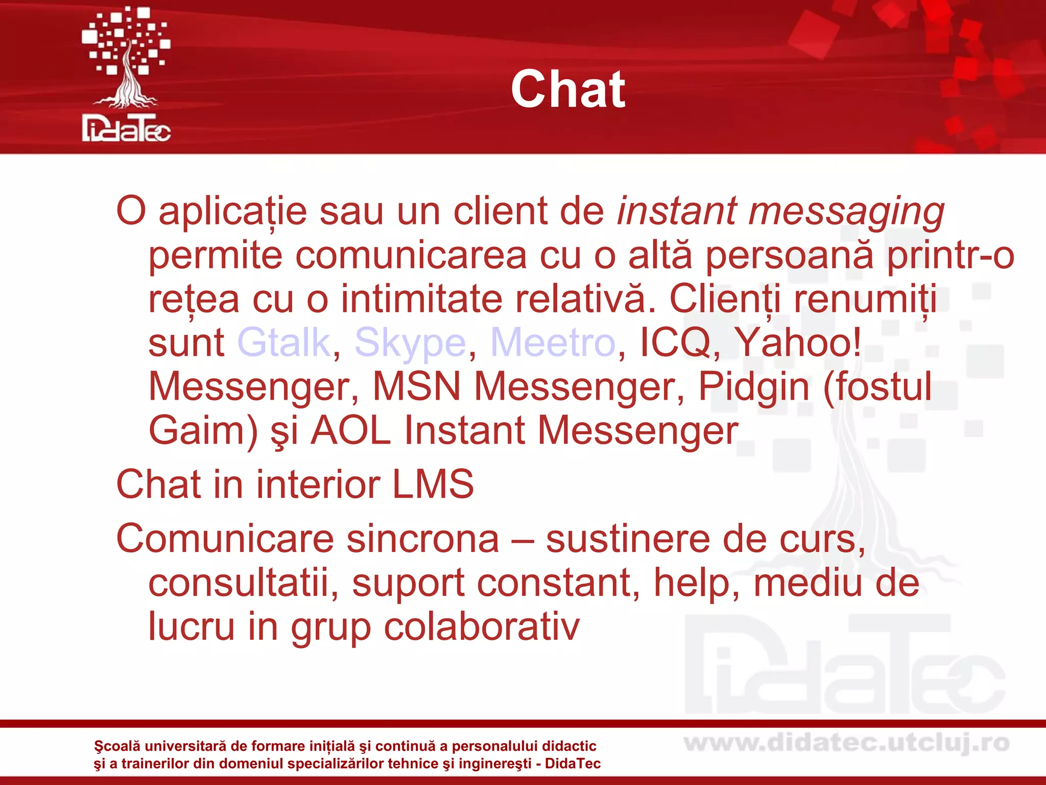 Chat

   O aplicaţie sau un client de instant messaging
    permite comunicarea cu o altă persoană printr-o
    reţea cu o intimitate relativă. Clienţi renumiţi
    sunt Gtalk, Skype, Meetro, ICQ, Yahoo!
    Messenger, MSN Messenger, Pidgin (fostul
    Gaim) şi AOL Instant Messenger
   Chat in interior LMS
   Comunicare sincrona – sustinere de curs,
    consultatii, suport constant, help, mediu de
    lucru in grup colaborativ

Şcoală universitară de formare iniţială şi continuă a personalului didactic
şi a trainerilor din domeniul specializărilor tehnice şi inginereşti - DidaTec
 