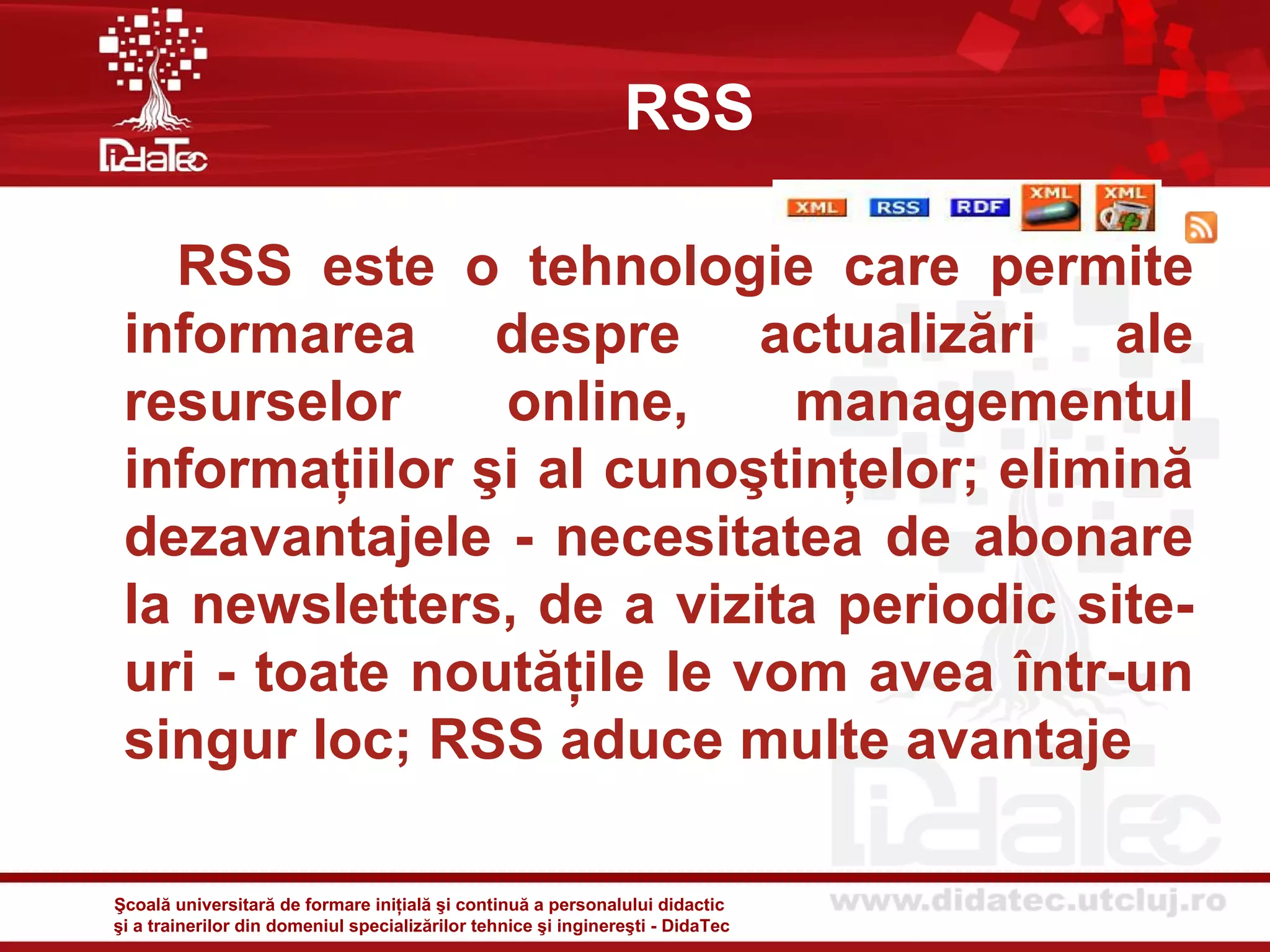 RSS

   RSS este o tehnologie care permite
 informarea despre actualizări ale
 resurselor     online,     managementul
 informaţiilor şi al cunoştinţelor; elimină
 dezavantajele - necesitatea de abonare
 la newsletters, de a vizita periodic site-
 uri - toate noutăţile le vom avea într-un
 singur loc; RSS aduce multe avantaje

Şcoală universitară de formare iniţială şi continuă a personalului didactic
şi a trainerilor din domeniul specializărilor tehnice şi inginereşti - DidaTec
 