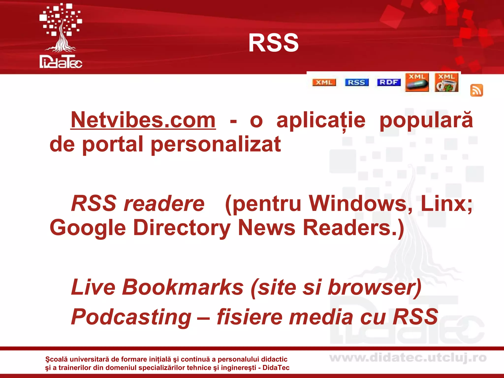 RSS


   Netvibes.com - o aplicaţie populară
 de portal personalizat

  RSS readere (pentru Windows, Linx;
 Google Directory News Readers.)

       Live Bookmarks (site si browser)
       Podcasting – fisiere media cu RSS
Şcoală universitară de formare iniţială şi continuă a personalului didactic
şi a trainerilor din domeniul specializărilor tehnice şi inginereşti - DidaTec
 