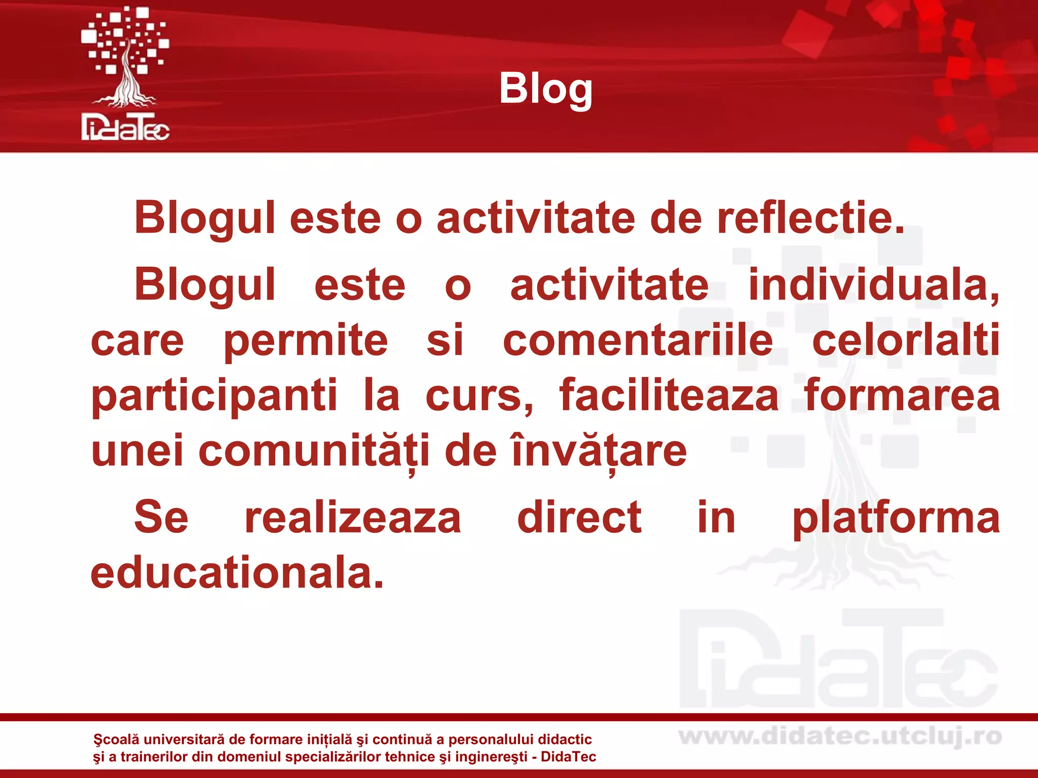 Blog


  Blogul este o activitate de reflectie.
  Blogul este o activitate individuala,
care permite si comentariile celorlalti
participanti la curs, faciliteaza formarea
unei comunităţi de învăţare
  Se realizeaza direct in platforma
educationala.


Şcoală universitară de formare iniţială şi continuă a personalului didactic
şi a trainerilor din domeniul specializărilor tehnice şi inginereşti - DidaTec
 