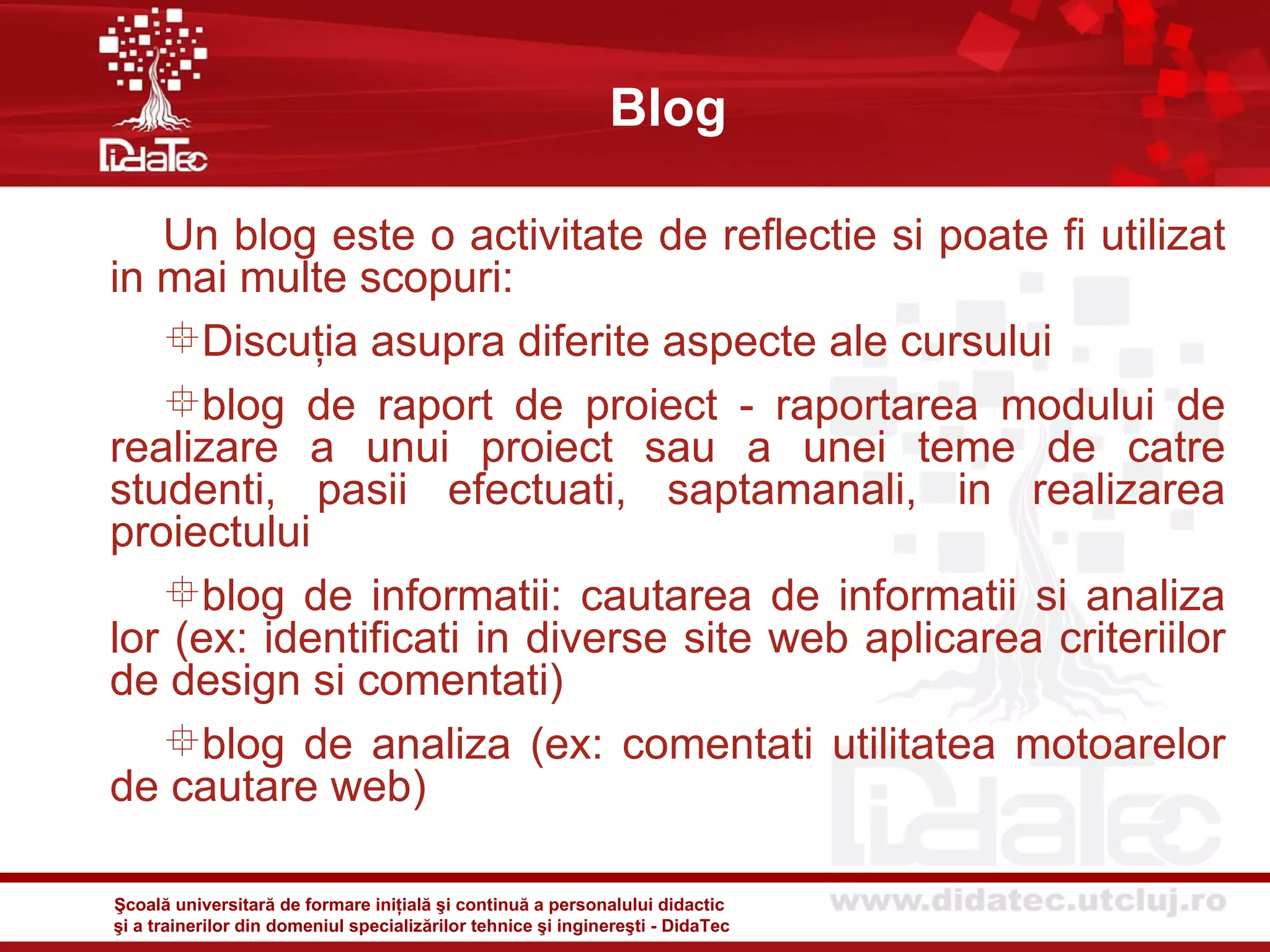 Blog

   Un blog este o activitate de reflectie si poate fi utilizat
in mai multe scopuri:
   Discuţia asupra diferite aspecte ale cursului
   blog de raport de proiect - raportarea modului de
realizare a unui proiect sau a unei teme de catre
studenti, pasii efectuati, saptamanali, in realizarea
proiectului
   blog de informatii: cautarea de informatii si analiza
lor (ex: identificati in diverse site web aplicarea criteriilor
de design si comentati)
   blog de analiza (ex: comentati utilitatea motoarelor
de cautare web)

Şcoală universitară de formare iniţială şi continuă a personalului didactic
şi a trainerilor din domeniul specializărilor tehnice şi inginereşti - DidaTec
 