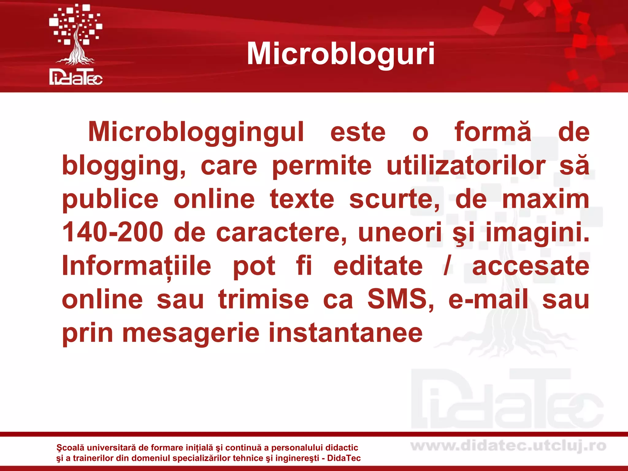 Microbloguri

   Microbloggingul este o formă de
 blogging, care permite utilizatorilor să
 publice online texte scurte, de maxim
 140-200 de caractere, uneori şi imagini.
 Informaţiile pot fi editate / accesate
 online sau trimise ca SMS, e-mail sau
 prin mesagerie instantanee


Şcoală universitară de formare iniţială şi continuă a personalului didactic
şi a trainerilor din domeniul specializărilor tehnice şi inginereşti - DidaTec
 