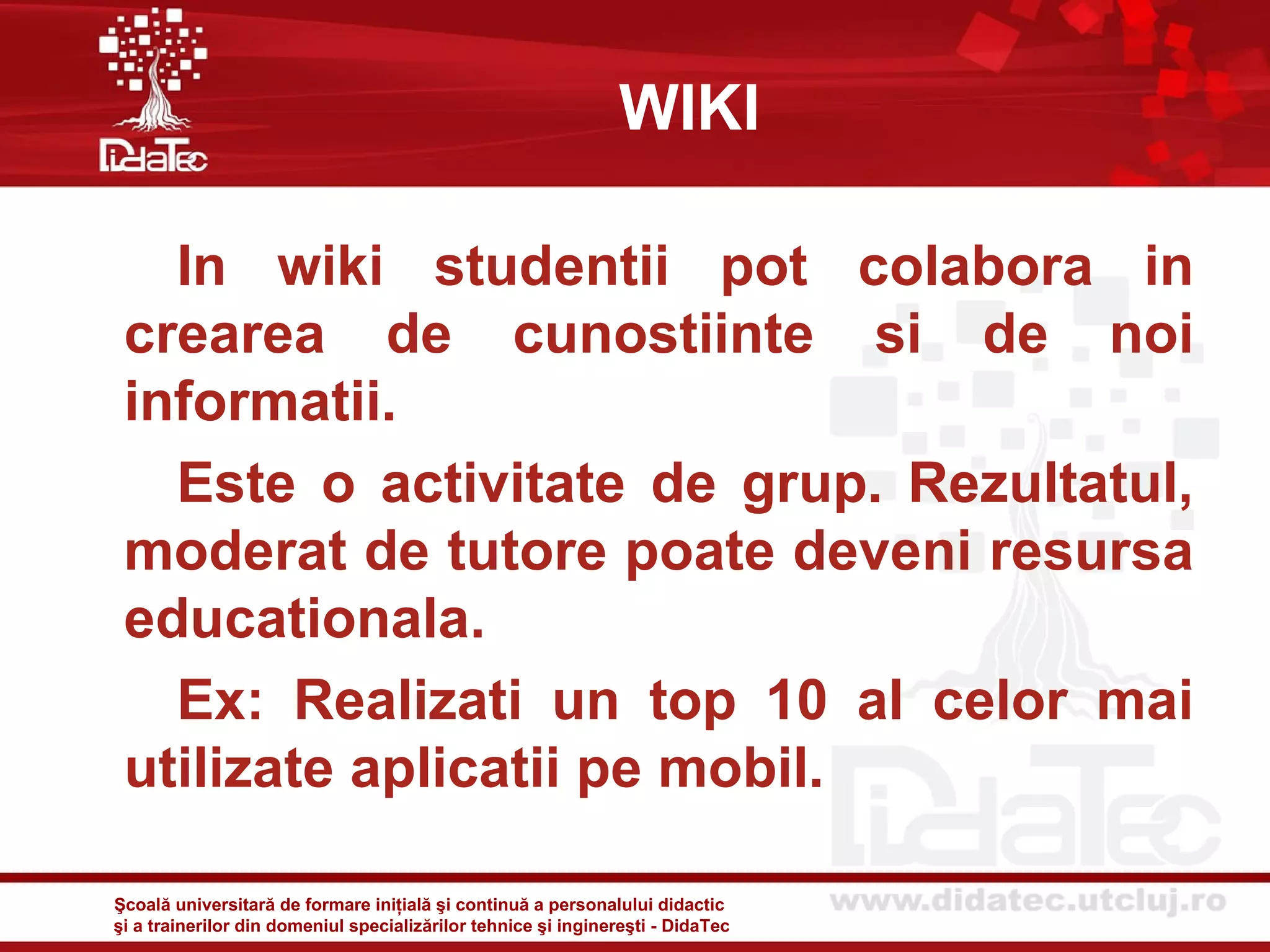 WIKI

   In wiki studentii pot colabora in
 crearea de cunostiinte si de noi
 informatii.
   Este o activitate de grup. Rezultatul,
 moderat de tutore poate deveni resursa
 educationala.
   Ex: Realizati un top 10 al celor mai
 utilizate aplicatii pe mobil.

Şcoală universitară de formare iniţială şi continuă a personalului didactic
şi a trainerilor din domeniul specializărilor tehnice şi inginereşti - DidaTec
 