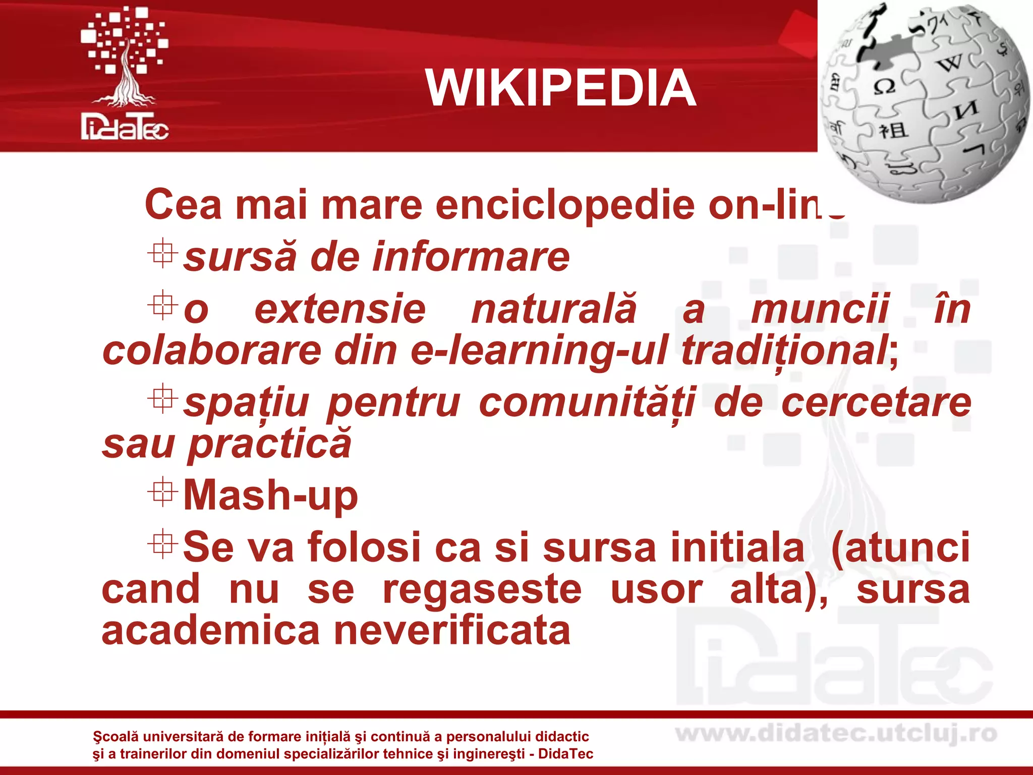 WIKIPEDIA

   Cea mai mare enciclopedie on-line
   sursă de informare
   o extensie naturală a muncii în
 colaborare din e-learning-ul tradiţional;
   spaţiu pentru comunităţi de cercetare
 sau practică
   Mash-up
   Se va folosi ca si sursa initiala (atunci
 cand nu se regaseste usor alta), sursa
 academica neverificata

Şcoală universitară de formare iniţială şi continuă a personalului didactic
şi a trainerilor din domeniul specializărilor tehnice şi inginereşti - DidaTec
 