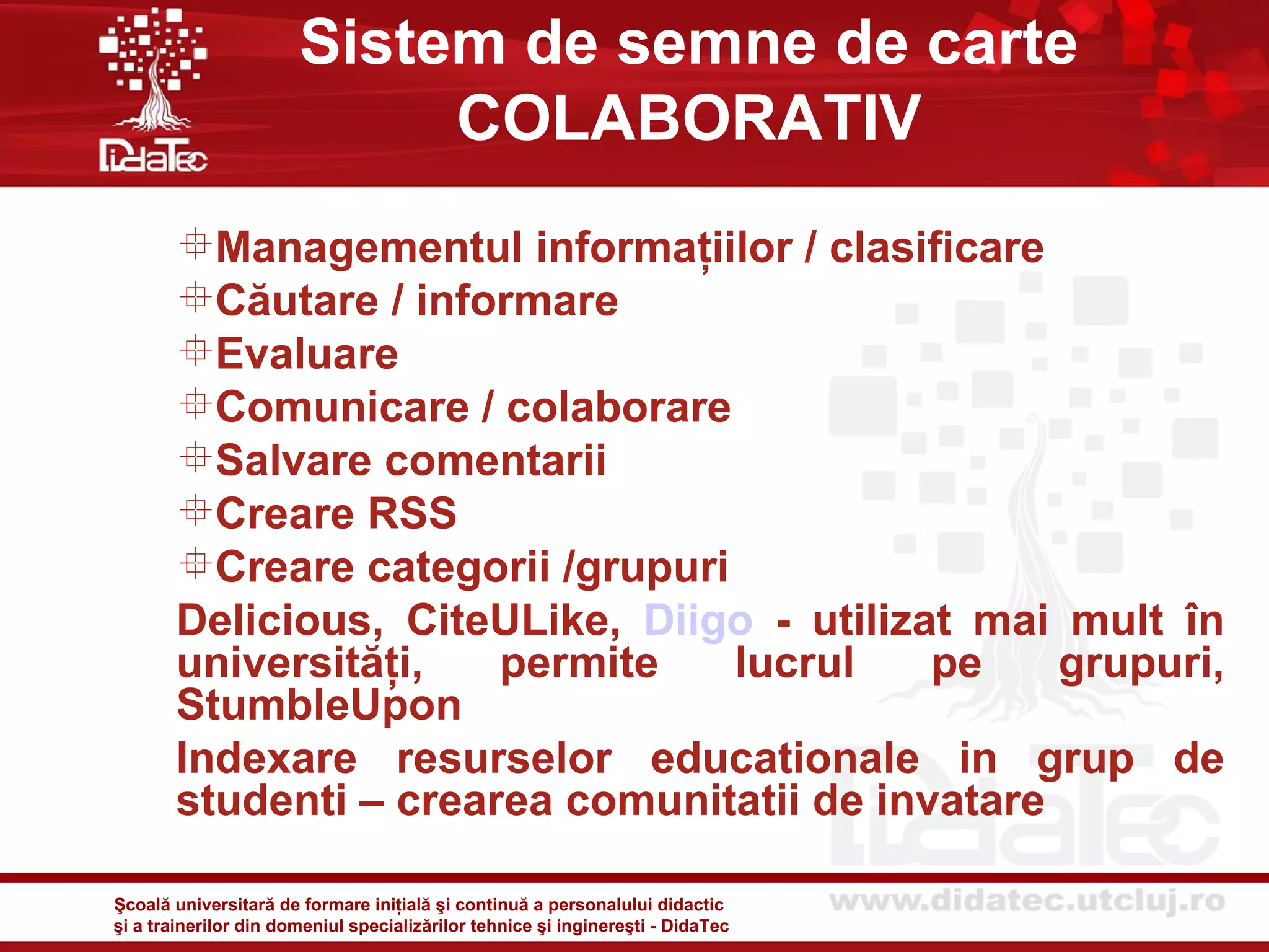 Sistem de semne de carte
                            COLABORATIV
       Managementul informaţiilor / clasificare
       Căutare / informare
       Evaluare
       Comunicare / colaborare
       Salvare comentarii
       Creare RSS
       Creare categorii /grupuri
       Delicious, CiteULike, Diigo - utilizat mai mult în
       universităţi,   permite    lucrul    pe    grupuri,
       StumbleUpon
       Indexare resurselor educationale in grup de
       studenti – crearea comunitatii de invatare

Şcoală universitară de formare iniţială şi continuă a personalului didactic
şi a trainerilor din domeniul specializărilor tehnice şi inginereşti - DidaTec
 