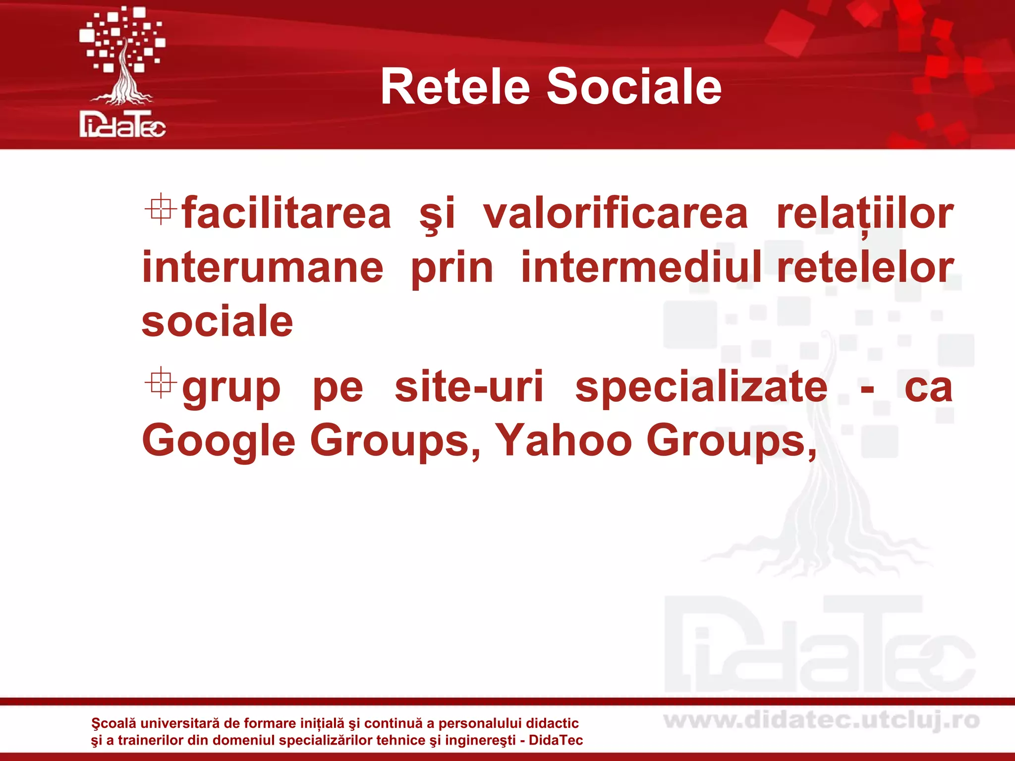 Retele Sociale

       facilitarea şi valorificarea relaţiilor
       interumane prin intermediul retelelor
       sociale
       grup pe site-uri specializate - ca
       Google Groups, Yahoo Groups,




Şcoală universitară de formare iniţială şi continuă a personalului didactic
şi a trainerilor din domeniul specializărilor tehnice şi inginereşti - DidaTec
 