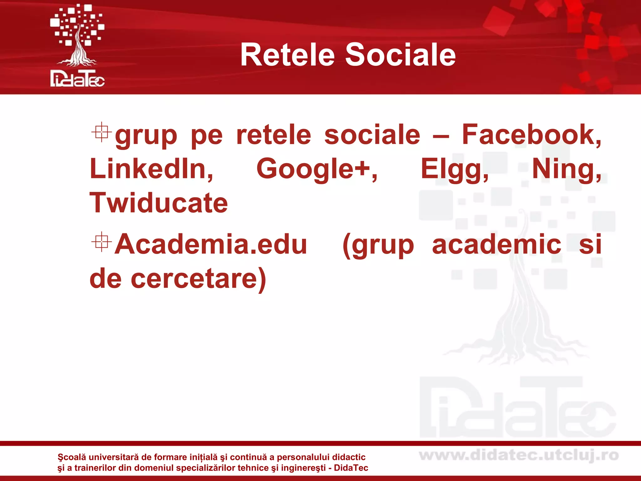 Retele Sociale

       grup pe retele sociale – Facebook,
       LinkedIn, Google+, Elgg, Ning,
       Twiducate
       Academia.edu (grup academic si
       de cercetare)




Şcoală universitară de formare iniţială şi continuă a personalului didactic
şi a trainerilor din domeniul specializărilor tehnice şi inginereşti - DidaTec
 