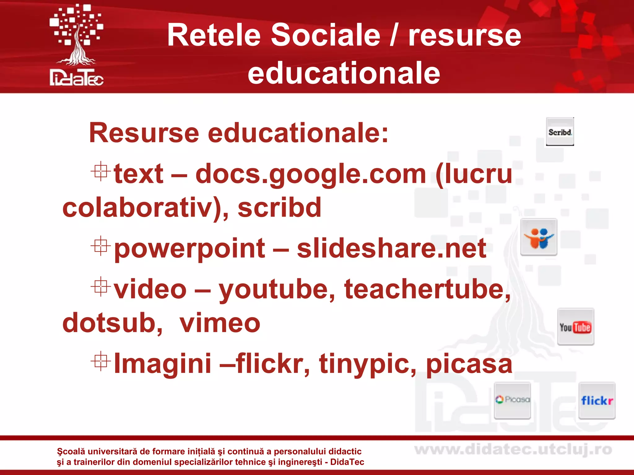 Retele Sociale / resurse
                                educationale
   Resurse educationale:
   text – docs.google.com (lucru
 colaborativ), scribd
   powerpoint – slideshare.net
   video – youtube, teachertube,
 dotsub, vimeo
   Imagini –flickr, tinypic, picasa

Şcoală universitară de formare iniţială şi continuă a personalului didactic
şi a trainerilor din domeniul specializărilor tehnice şi inginereşti - DidaTec
 